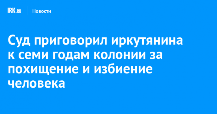 Суд приговорил иркутянина к семи годам колонии за похищение и избиение человека