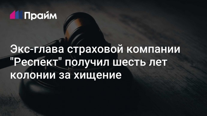 Экс-глава страховой компании "Респект" получил шесть лет колонии за хищение