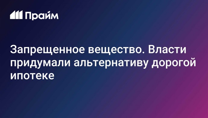 Запрещенное вещество. Власти придумали альтернативу дорогой ипотеке