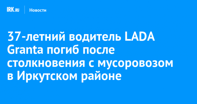 37-летний водитель LADA Granta погиб после столкновения с мусоровозом в Иркутском районе