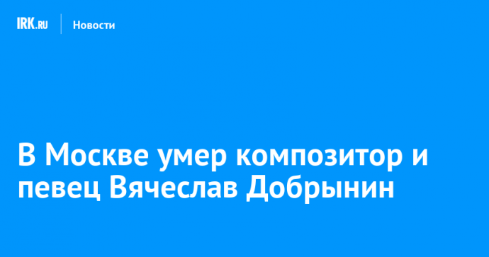 В Москве умер композитор и певец Вячеслав Добрынин