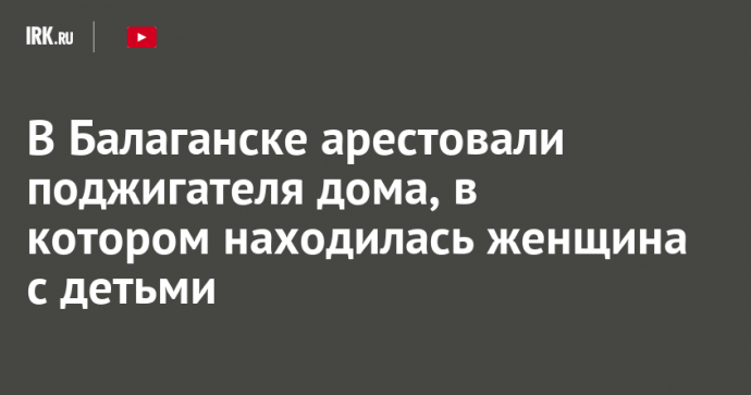 В Балаганске арестовали поджигателя дома, в котором находилась женщина с детьми