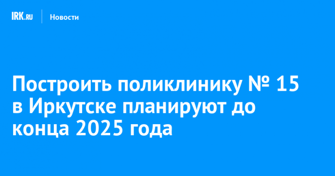 Построить поликлинику № 15 в Иркутске планируют до конца 2025 года