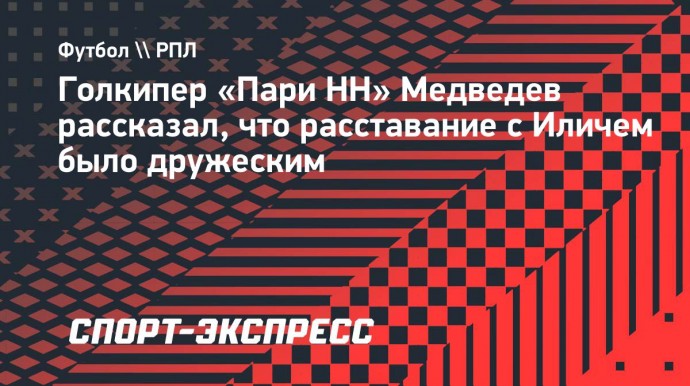 Голкипер «Пари НН» Медведев рассказал, что расставание с Иличем было дружеским