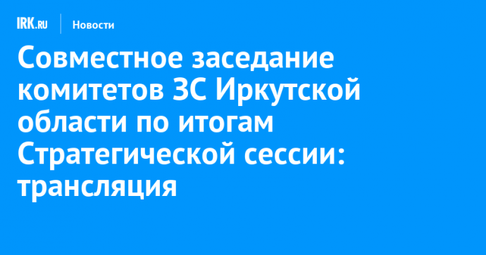 Совместное заседание комитетов ЗС Иркутской области по итогам Стратегической сессии: трансляция