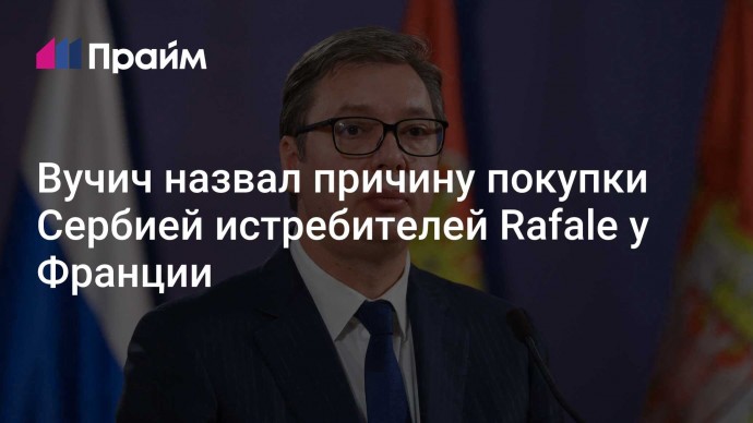 Вучич назвал причину покупки Сербией истребителей Rafale у Франции