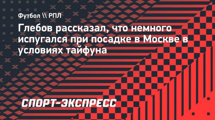 Глебов рассказал, что немного испугался при посадке в Москве в условиях тайфуна