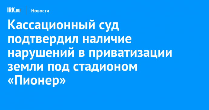 Кассационный суд подтвердил наличие нарушений в приватизации земли под стадионом «Пионер»