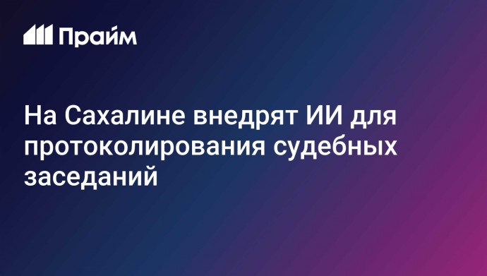 На Сахалине внедрят ИИ для протоколирования судебных заседаний