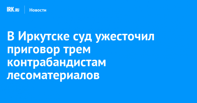 В Иркутске суд ужесточил приговор трем контрабандистам лесоматериалов