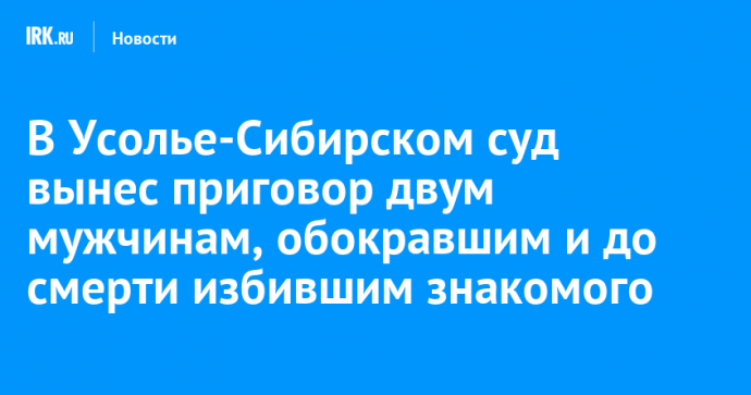 В Усолье-Сибирском суд вынес приговор двум мужчинам, обокравшим и до смерти избившим знакомого