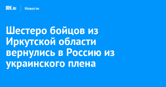 Шестеро бойцов из Иркутской области вернулись в Россию из украинского плена