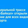 На федеральной трассе Р-258 «Байкал» открыли движение для всех видов транспорта