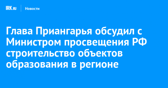 Глава Приангарья обсудил с Министром просвещения РФ строительство объектов образования в регионе