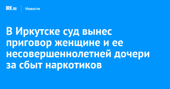 В Иркутске суд вынес приговор женщине и ее несовершеннолетней дочери за сбыт наркотиков