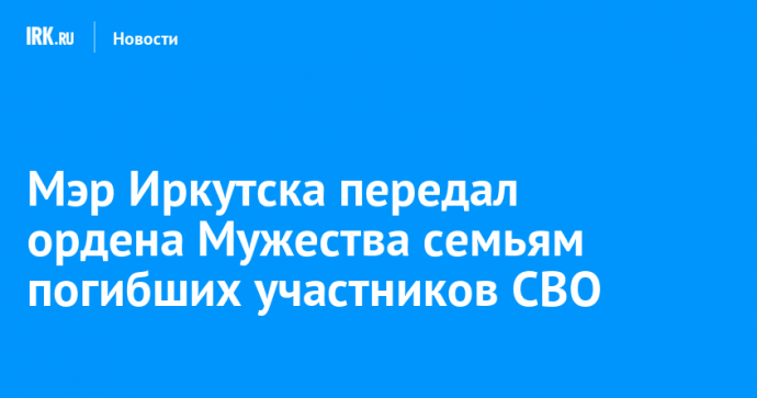 Мэр Иркутска передал ордена Мужества семьям погибших участников СВО