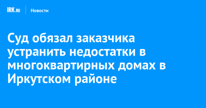 Суд обязал заказчика устранить недостатки в многоквартирных домах в Иркутском районе