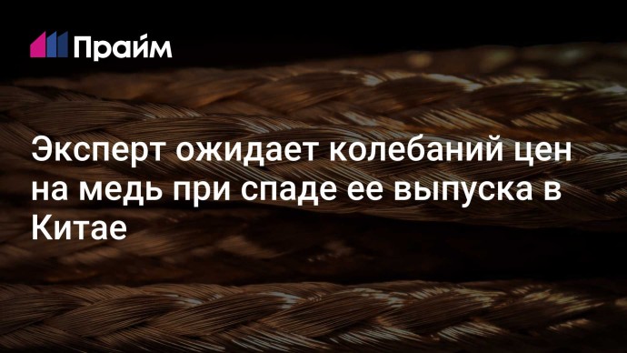 Эксперт ожидает колебаний цен на медь при спаде ее выпуска в Китае