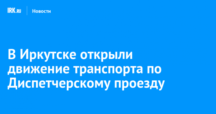 В Иркутске открыли движение транспорта по Диспетчерскому проезду