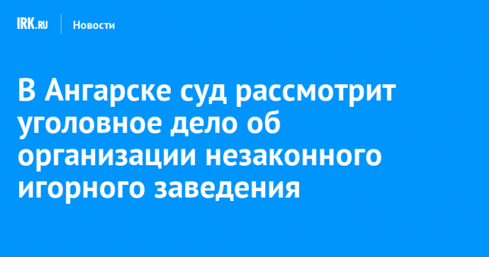 В Ангарске суд рассмотрит уголовное дело об организации незаконного игорного заведения