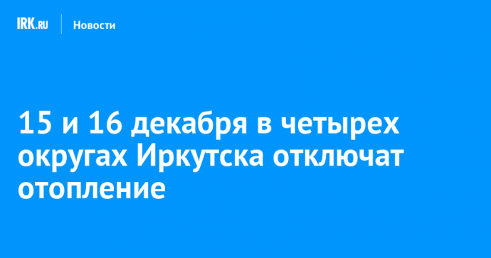 15 и 16 декабря в четырех округах Иркутска отключат отопление