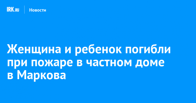 Женщина и ребенок погибли при пожаре в частном доме в Маркова