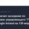 Суд назначил заседание по требованию управляющего "Гугл" в РФ к Google Ireland на 130 млрд руб.