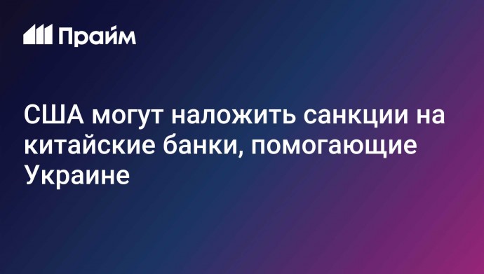 США могут наложить санкции на китайские банки, помогающие Украине