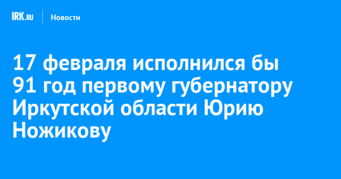 17 февраля исполнился бы 91 год первому губернатору Иркутской области Юрию Ножикову