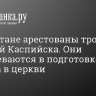 В Дагестане арестованы трое жителей Каспийска. Они подозреваются в подготовке теракта в церкви