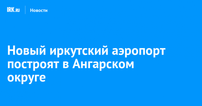 Новый иркутский аэропорт построят в Ангарском округе