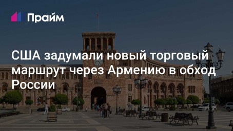 США задумали новый торговый маршрут через Армению в обход России