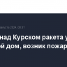 Сбитая над Курском ракета упала на жилой дом, возник пожар