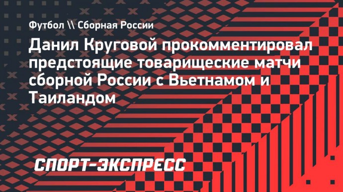 Круговой — о матчах сборной России во Вьетнаме: «Если надо будет, то полетим даже в Бразилию»