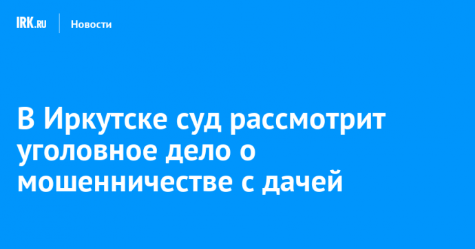 В Иркутске суд рассмотрит уголовное дело о мошенничестве с дачей