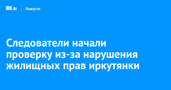 Следователи начали проверку из-за нарушения жилищных прав иркутянки