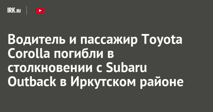 Водитель и пассажир Toyota Corolla погибли в столкновении с Subaru Outback в Иркутском районе