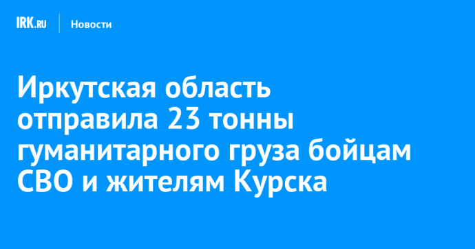 Иркутская область отправила 23 тонны гуманитарного груза бойцам СВО и жителям Курска