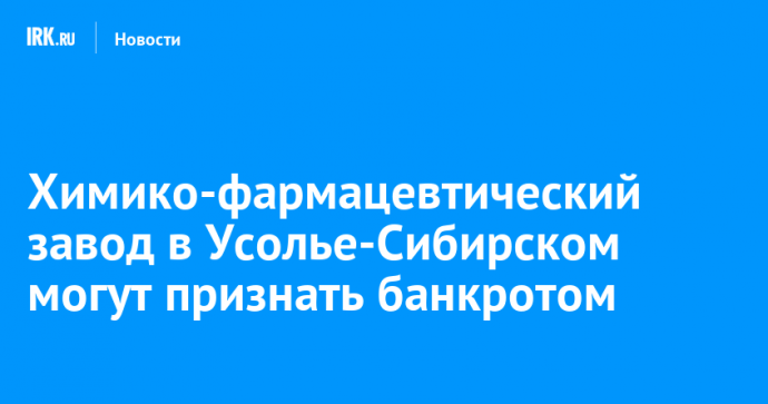 Химико-фармацевтический завод в Усолье-Сибирском могут признать банкротом