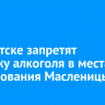 В Иркутске запретят продажу алкоголя в местах празднования Масленицы