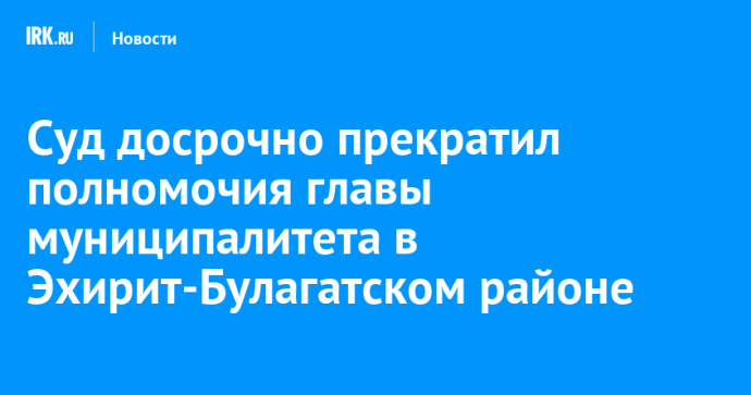 Суд досрочно прекратил полномочия главы муниципалитета в Эхирит-Булагатском районе