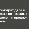 Суд рассмотрит дело в отношении экс-начальника подразделения предприятия в Ангарске