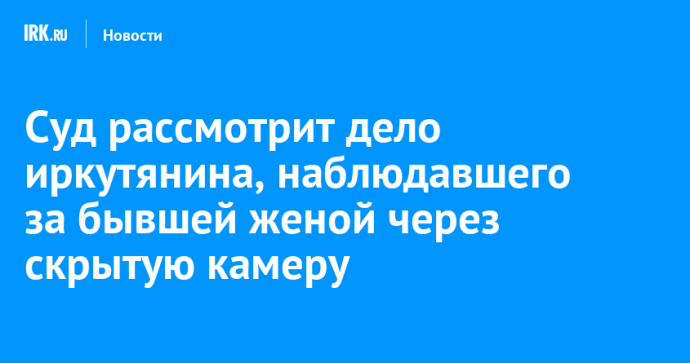 Суд рассмотрит дело иркутянина, наблюдавшего за бывшей женой через скрытую камеру