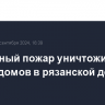 Природный пожар уничтожил десять домов в рязанской деревне