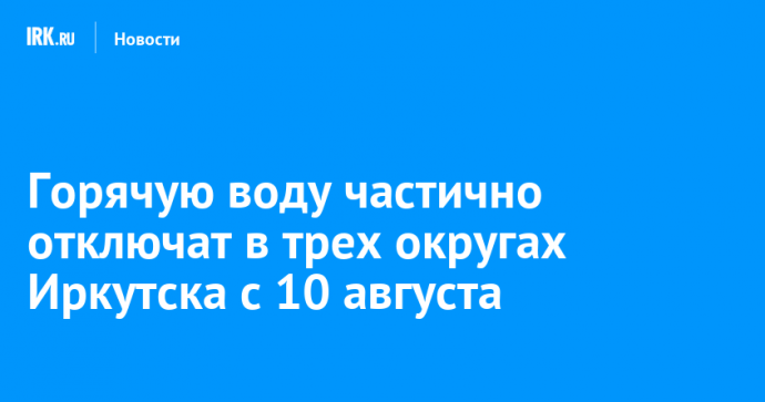 Горячую воду частично отключат в трех округах Иркутска с 10 августа