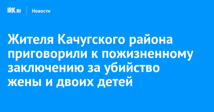 Жителя Качугского района приговорили к пожизненному заключению за убийство жены и двоих детей