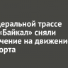 На федеральной трассе Р-258 «Байкал» сняли ограничение на движение транспорта