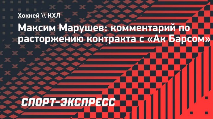 Марушев - о расторжении контракта с «Ак Барсом»: «Неожиданностью для меня это не стало»