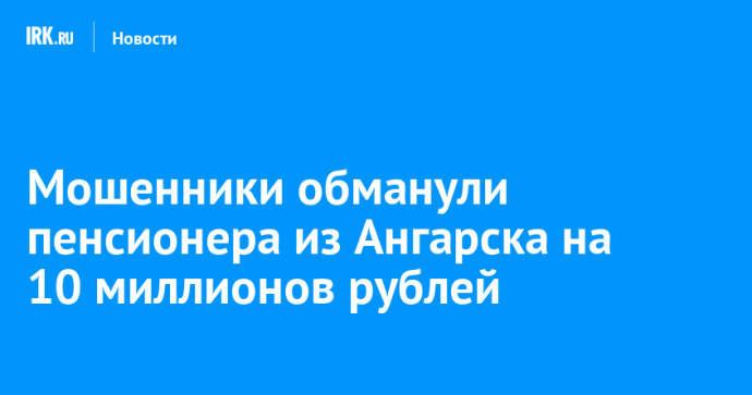 Мошенники обманули пенсионера из Ангарска на 10 миллионов рублей