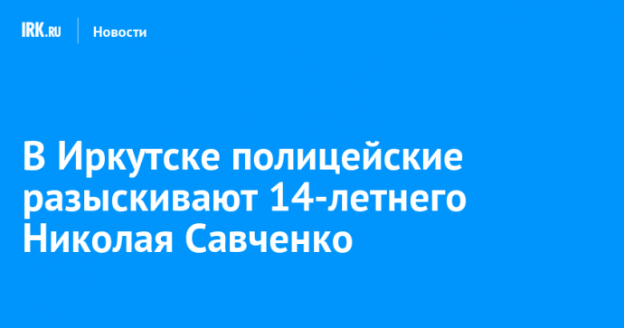 В Иркутске полицейские разыскивают 14-летнего Николая Савченко